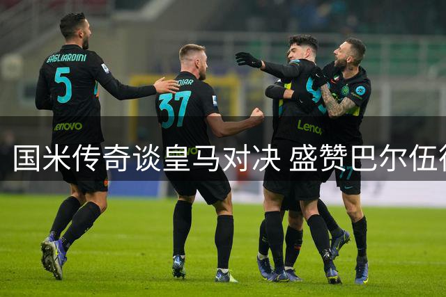 国米传奇谈皇马对决 盛赞巴尔伍德展现战舰精神