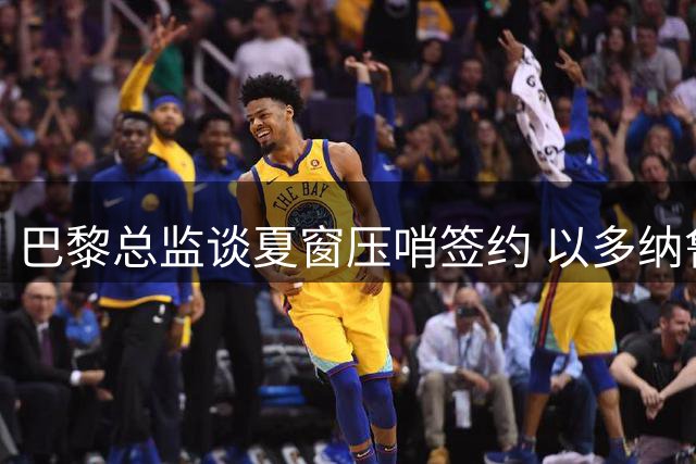 巴黎总监谈夏窗压哨签约 以多纳鲁马为例暗示可能